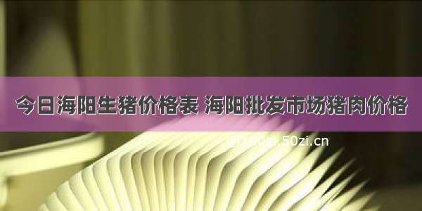 今日海阳生猪价格表 海阳批发市场猪肉价格