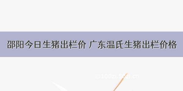 邵阳今日生猪出栏价 广东温氏生猪出栏价格