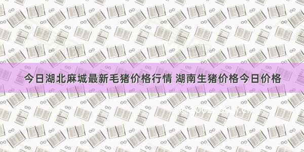 今日湖北麻城最新毛猪价格行情 湖南生猪价格今日价格
