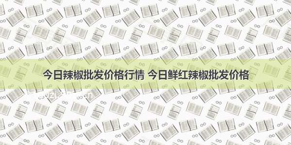 今日辣椒批发价格行情 今日鲜红辣椒批发价格