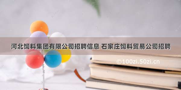 河北饲料集团有限公司招聘信息 石家庄饲料贸易公司招聘