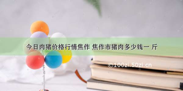 今日肉猪价格行情焦作 焦作市猪肉多少钱一 斤