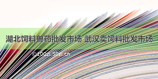 湖北饲料兽药批发市场 武汉卖饲料批发市场