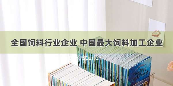 全国饲料行业企业 中国最大饲料加工企业