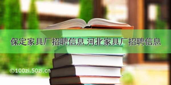 保定家具厂招聘信息 河北家具厂招聘信息