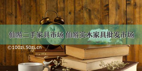 仙游二手家具市场 仙游实木家具批发市场