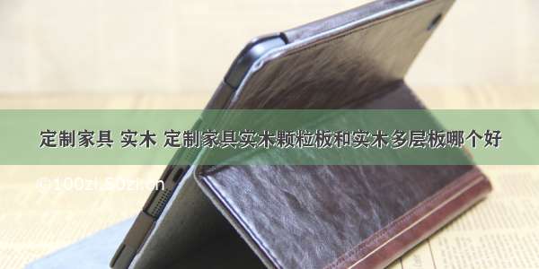 定制家具 实木 定制家具实木颗粒板和实木多层板哪个好