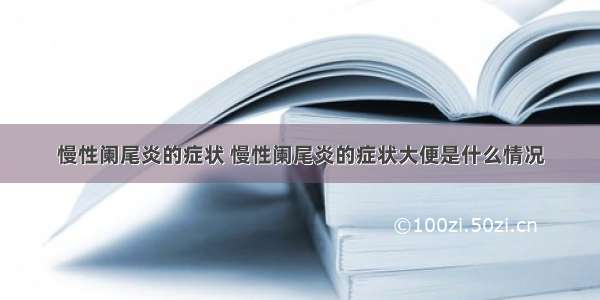 慢性阑尾炎的症状 慢性阑尾炎的症状大便是什么情况