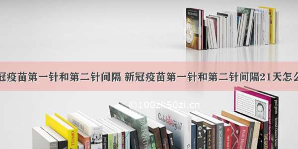 新冠疫苗第一针和第二针间隔 新冠疫苗第一针和第二针间隔21天怎么算