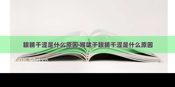 眼睛干涩是什么原因 喉咙干眼睛干涩是什么原因