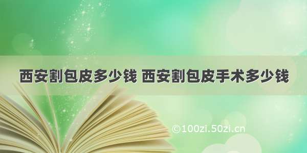 西安割包皮多少钱 西安割包皮手术多少钱