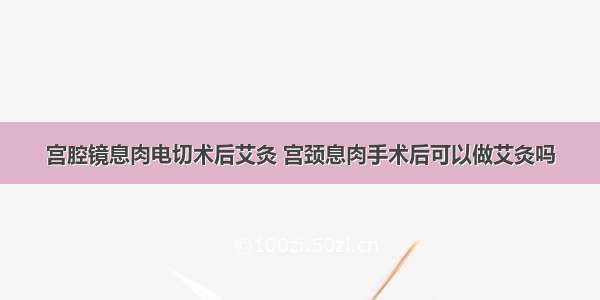 宫腔镜息肉电切术后艾灸 宫颈息肉手术后可以做艾灸吗