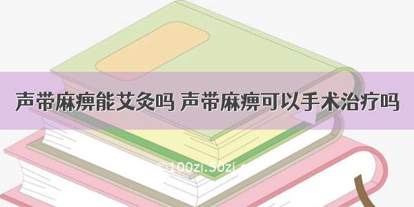 声带麻痹能艾灸吗 声带麻痹可以手术治疗吗