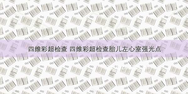 四维彩超检查 四维彩超检查胎儿左心室强光点