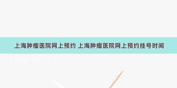 上海肿瘤医院网上预约 上海肿瘤医院网上预约挂号时间