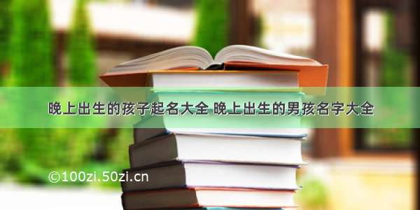 晚上出生的孩子起名大全 晚上出生的男孩名字大全