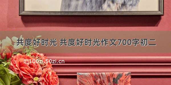 共度好时光 共度好时光作文700字初二