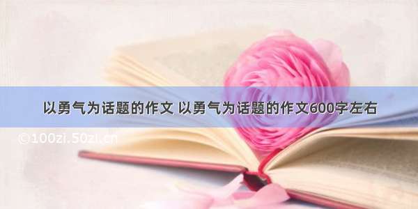 以勇气为话题的作文 以勇气为话题的作文600字左右