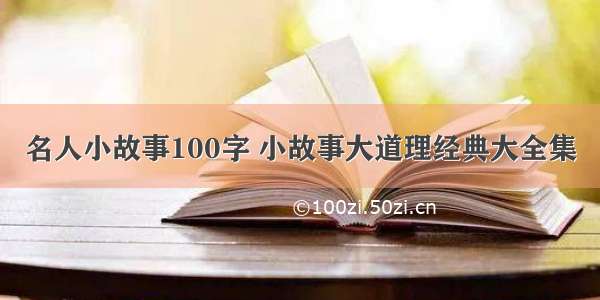 名人小故事100字 小故事大道理经典大全集