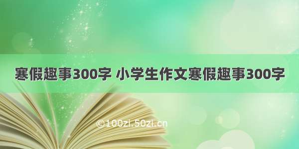 寒假趣事300字 小学生作文寒假趣事300字