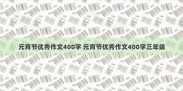 元宵节优秀作文400字 元宵节优秀作文400字三年级