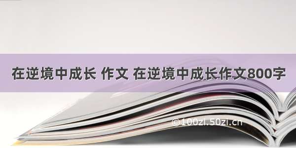 在逆境中成长 作文 在逆境中成长作文800字