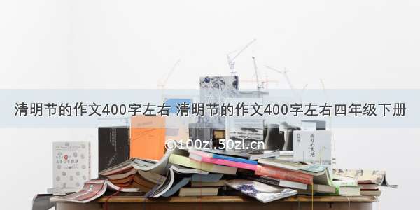 清明节的作文400字左右 清明节的作文400字左右四年级下册