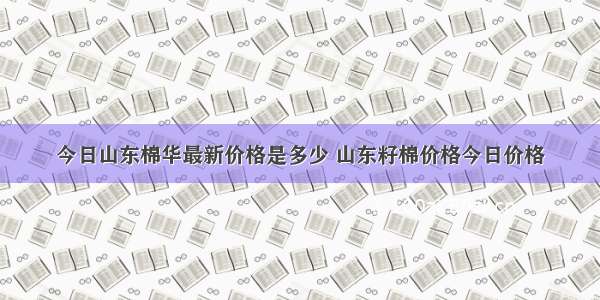 今日山东棉华最新价格是多少 山东籽棉价格今日价格