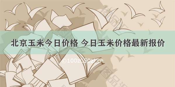 北京玉米今日价格 今日玉米价格最新报价