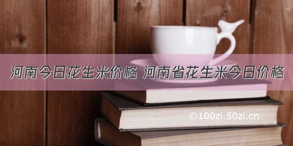 河南今日花生米价格 河南省花生米今日价格