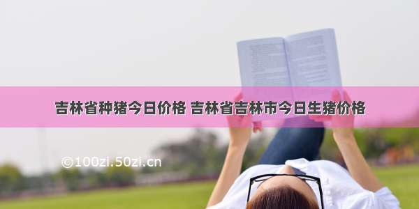 吉林省种猪今日价格 吉林省吉林市今日生猪价格