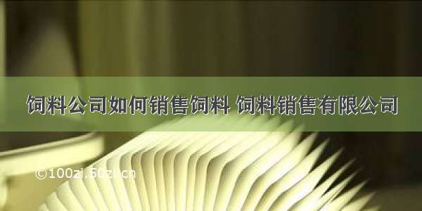 饲料公司如何销售饲料 饲料销售有限公司