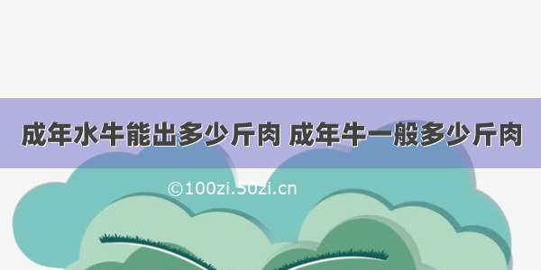 成年水牛能出多少斤肉 成年牛一般多少斤肉