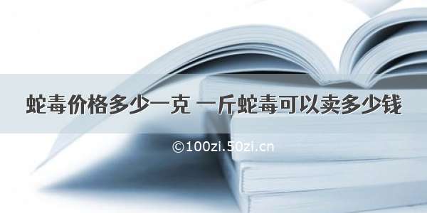 蛇毒价格多少一克 一斤蛇毒可以卖多少钱