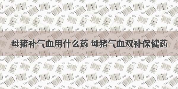 母猪补气血用什么药 母猪气血双补保健药