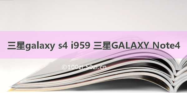 三星galaxy s4 i959 三星GALAXY Note4