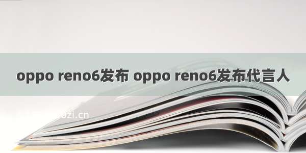 oppo reno6发布 oppo reno6发布代言人
