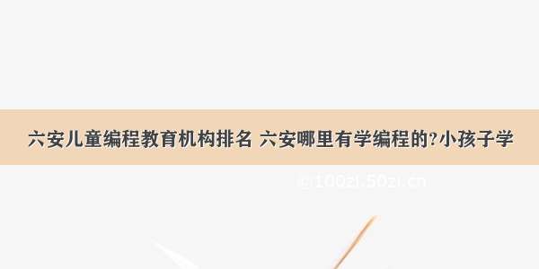 六安儿童编程教育机构排名 六安哪里有学编程的?小孩子学