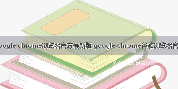 google chrome浏览器官方最新版 google chrome谷歌浏览器官方