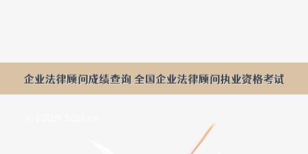 企业法律顾问成绩查询 全国企业法律顾问执业资格考试