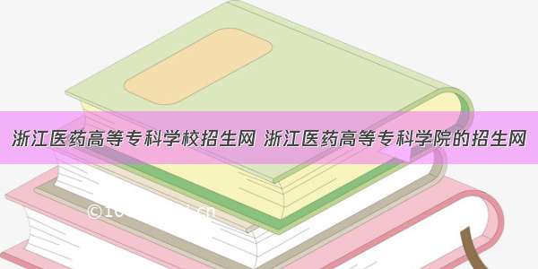 浙江医药高等专科学校招生网 浙江医药高等专科学院的招生网