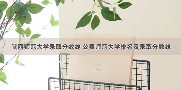 陕西师范大学录取分数线 公费师范大学排名及录取分数线