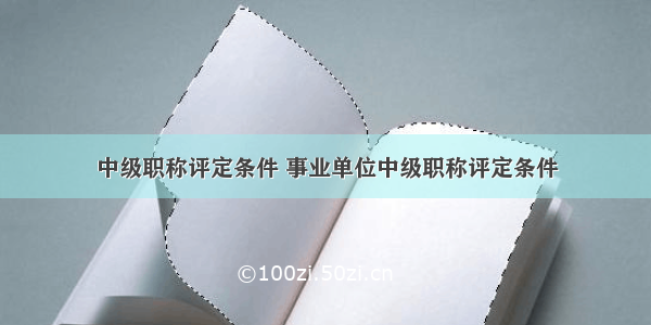 中级职称评定条件 事业单位中级职称评定条件