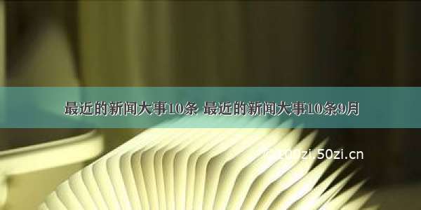 最近的新闻大事10条 最近的新闻大事10条9月