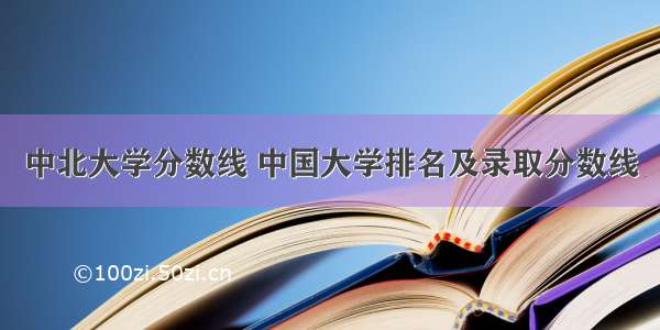 中北大学分数线 中国大学排名及录取分数线