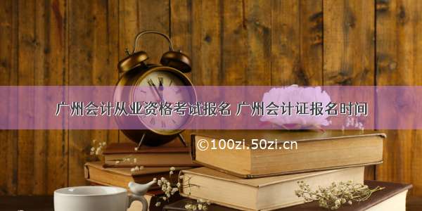 广州会计从业资格考试报名 广州会计证报名时间