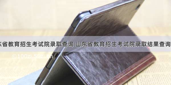 山东省教育招生考试院录取查询 山东省教育招生考试院录取结果查询入口