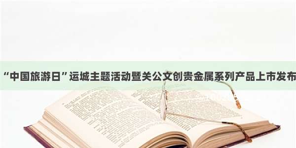 山西：“中国旅游日”运城主题活动暨关公文创贵金属系列产品上市发布会举行