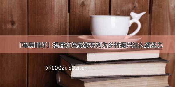 「草原时评」搭乘红色旅游专列为乡村振兴注入新活力