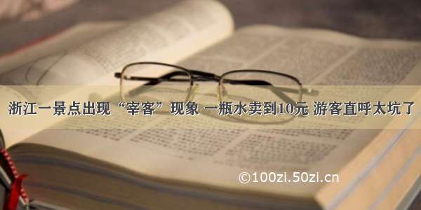 浙江一景点出现“宰客”现象 一瓶水卖到10元 游客直呼太坑了